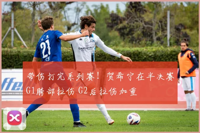 带伤打完系列赛！贺希宁在半决赛G1胯部拉伤 G2后拉伤加重
