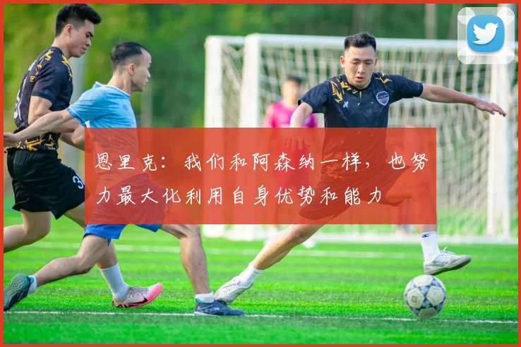 恩里克：我们和阿森纳一样，也努力最大化利用自身优势和能力